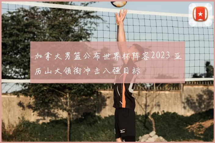加拿大男篮公布世界杯阵容2023 亚历山大领衔冲击八强目标