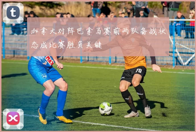 加拿大对阵巴拿马赛前两队备战状态成比赛胜负关键