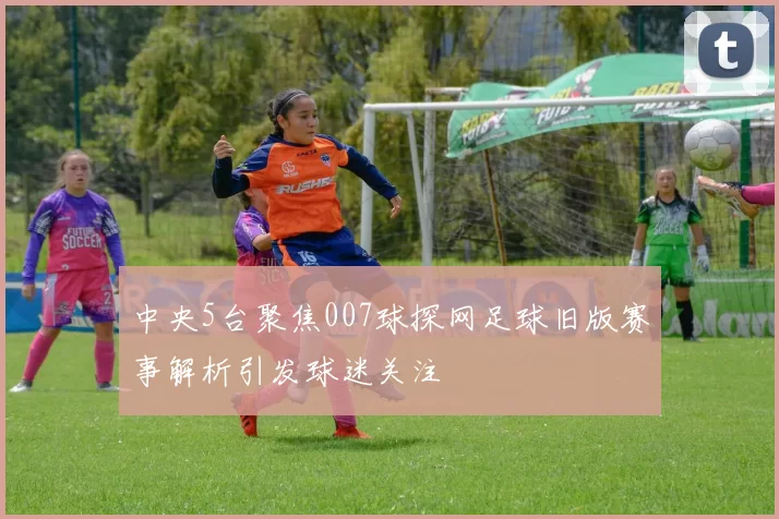 中央5台聚焦007球探网足球旧版赛事解析引发球迷关注