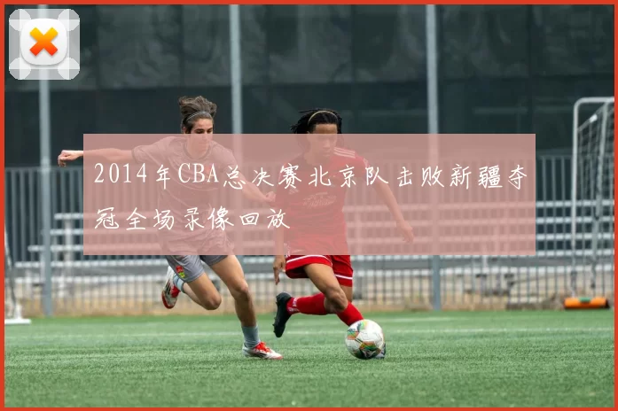 2014年CBA总决赛北京队击败新疆夺冠全场录像回放