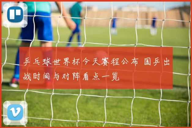 乒乓球世界杯今天赛程公布 国乒出战时间与对阵看点一览