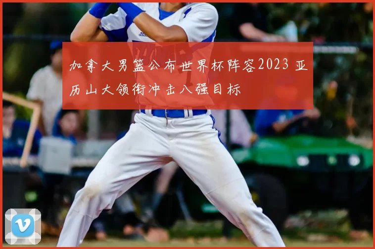 加拿大男篮公布世界杯阵容2023 亚历山大领衔冲击八强目标