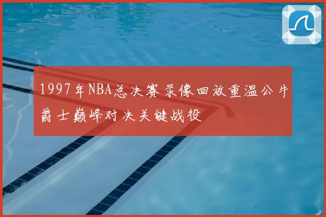 1997年NBA总决赛录像回放重温公牛爵士巅峰对决关键战役