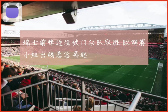 瑞士前锋连场破门助队取胜 欧锦赛小组出线悬念再起