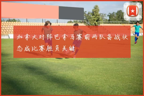 加拿大对阵巴拿马赛前两队备战状态成比赛胜负关键