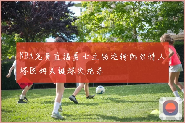 NBA免费直播勇士主场逆转凯尔特人塔图姆关键球失绝杀