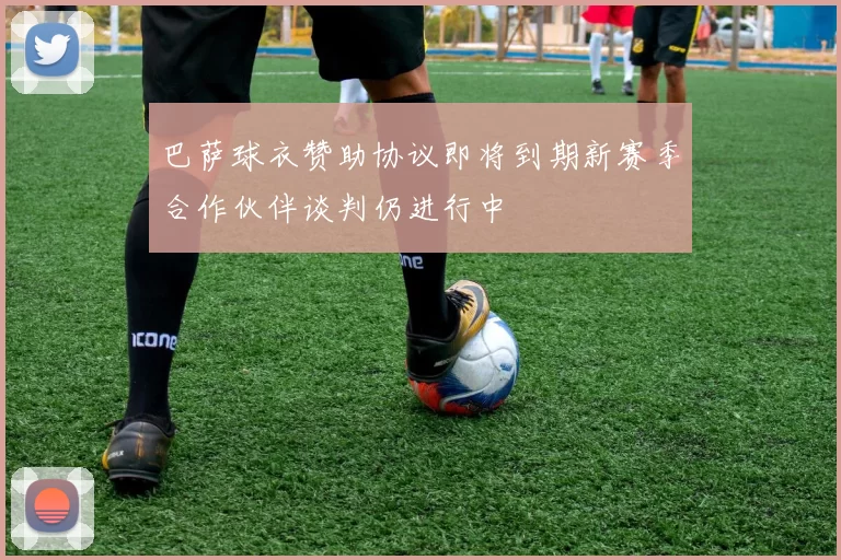 巴萨球衣赞助协议即将到期新赛季合作伙伴谈判仍进行中