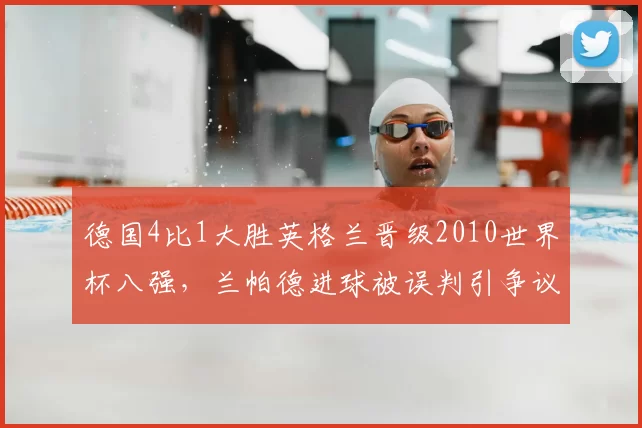 德国4比1大胜英格兰晋级2010世界杯八强，兰帕德进球被误判引争议