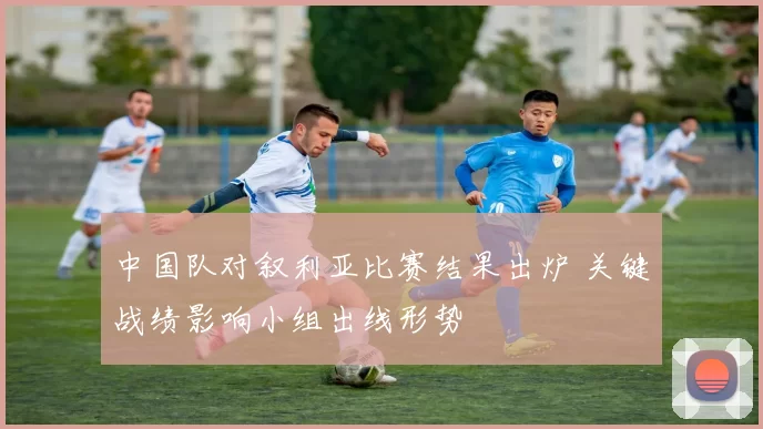 中国队对叙利亚比赛结果出炉 关键战绩影响小组出线形势