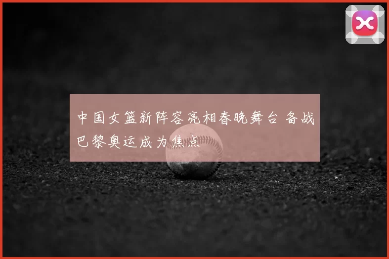 中国女篮新阵容亮相春晚舞台 备战巴黎奥运成为焦点