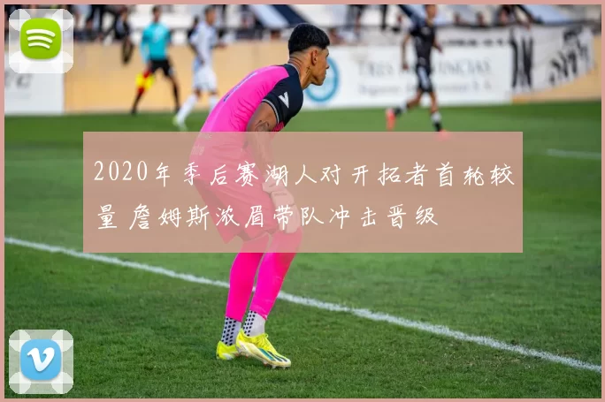 2020年季后赛湖人对开拓者首轮较量 詹姆斯浓眉带队冲击晋级