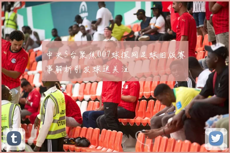 中央5台聚焦007球探网足球旧版赛事解析引发球迷关注