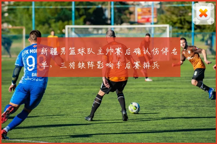 新疆男篮球队主帅赛后确认伤停名单，三将缺阵影响季后赛排兵