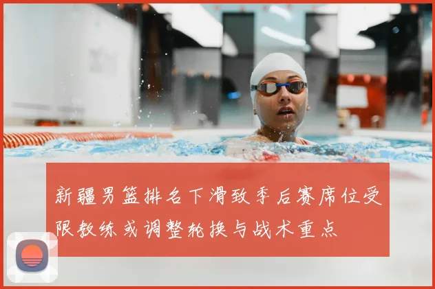 新疆男篮排名下滑致季后赛席位受限教练或调整轮换与战术重点