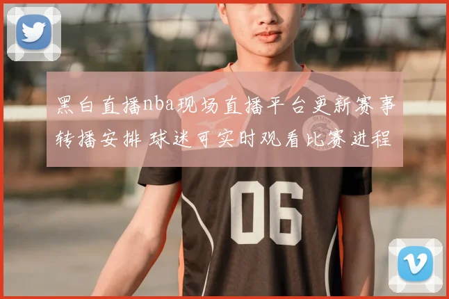 黑白直播nba现场直播平台更新赛事转播安排 球迷可实时观看比赛进程