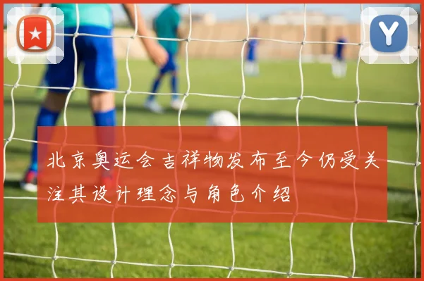 北京奥运会吉祥物发布至今仍受关注其设计理念与角色介绍