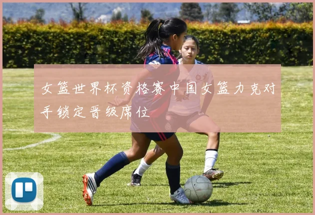 女篮世界杯资格赛中国女篮力克对手锁定晋级席位